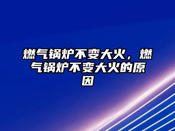 燃氣鍋爐不變大火，燃氣鍋爐不變大火的原因