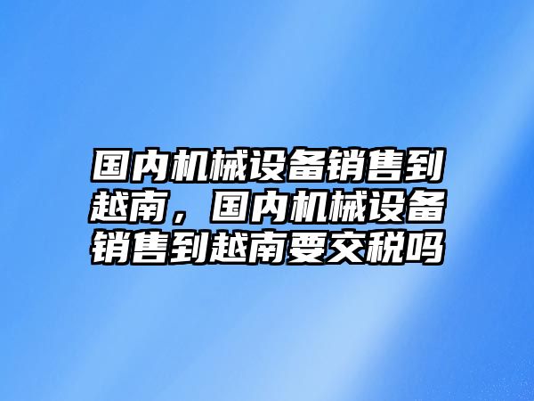 國內(nèi)機(jī)械設(shè)備銷售到越南，國內(nèi)機(jī)械設(shè)備銷售到越南要交稅嗎