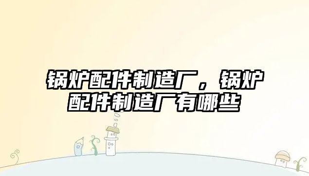 鍋爐配件制造廠，鍋爐配件制造廠有哪些