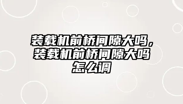 裝載機前橋間隙大嗎，裝載機前橋間隙大嗎怎么調(diào)