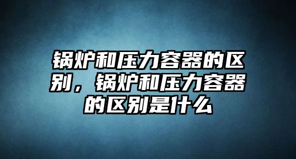 鍋爐和壓力容器的區(qū)別，鍋爐和壓力容器的區(qū)別是什么