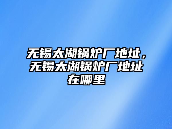 無錫太湖鍋爐廠地址，無錫太湖鍋爐廠地址在哪里