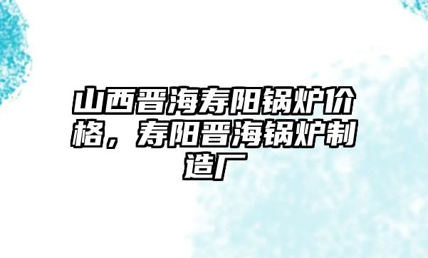 山西晉海壽陽鍋爐價格，壽陽晉海鍋爐制造廠