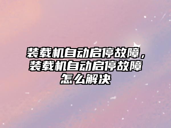 裝載機自動啟停故障，裝載機自動啟停故障怎么解決