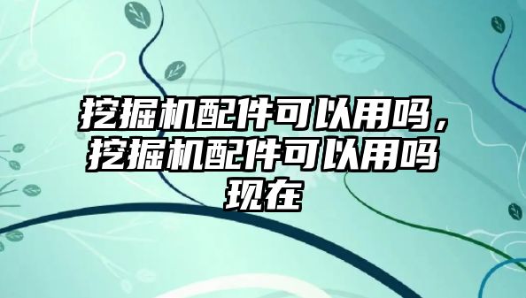 挖掘機配件可以用嗎，挖掘機配件可以用嗎現(xiàn)在