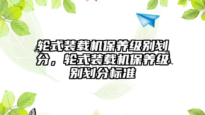 輪式裝載機(jī)保養(yǎng)級(jí)別劃分，輪式裝載機(jī)保養(yǎng)級(jí)別劃分標(biāo)準(zhǔn)