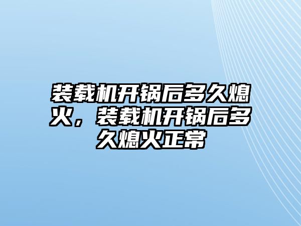 裝載機開鍋后多久熄火，裝載機開鍋后多久熄火正常