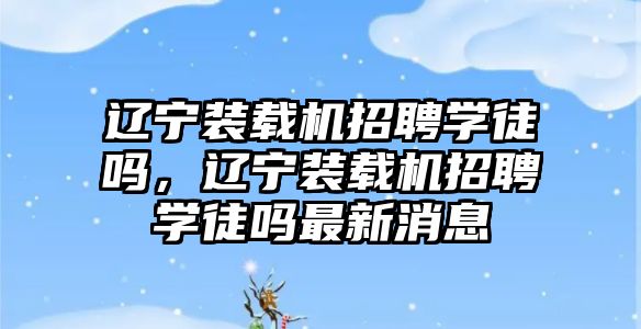 遼寧裝載機招聘學徒嗎，遼寧裝載機招聘學徒嗎最新消息