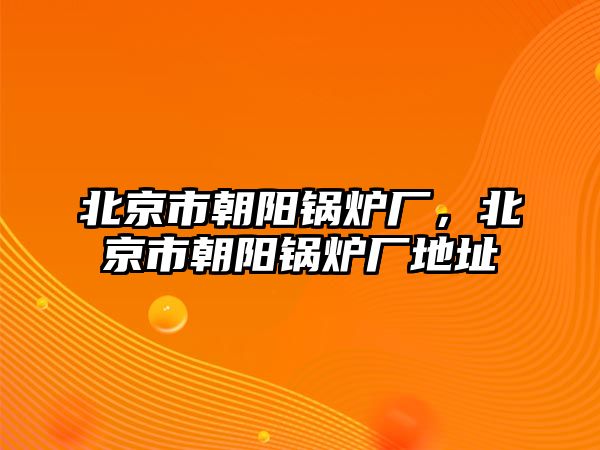 北京市朝陽鍋爐廠，北京市朝陽鍋爐廠地址