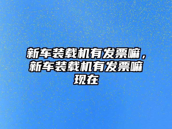 新車裝載機(jī)有發(fā)票嘛，新車裝載機(jī)有發(fā)票嘛現(xiàn)在