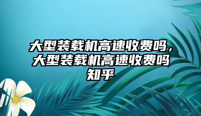 大型裝載機(jī)高速收費(fèi)嗎，大型裝載機(jī)高速收費(fèi)嗎知乎