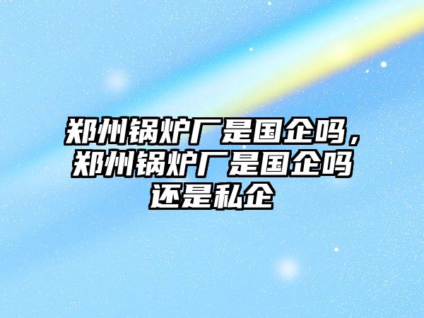 鄭州鍋爐廠是國(guó)企嗎，鄭州鍋爐廠是國(guó)企嗎還是私企