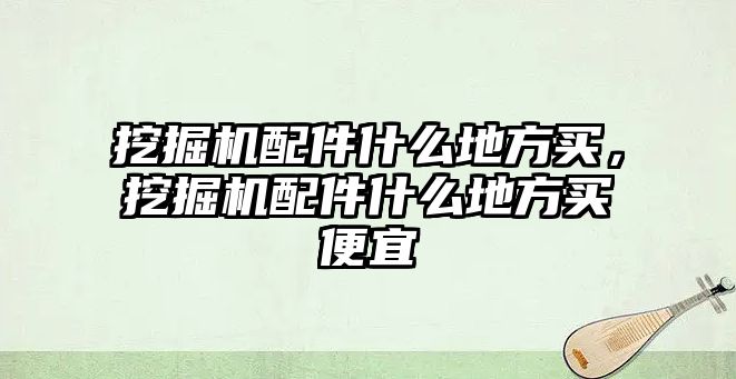 挖掘機配件什么地方買，挖掘機配件什么地方買便宜