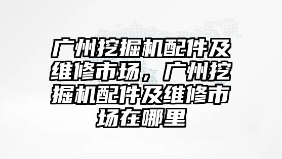 廣州挖掘機配件及維修市場，廣州挖掘機配件及維修市場在哪里