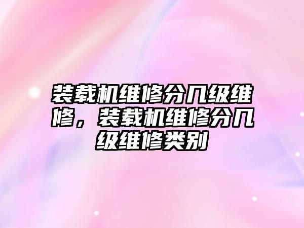 裝載機維修分幾級維修，裝載機維修分幾級維修類別