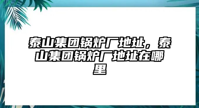 泰山集團鍋爐廠地址，泰山集團鍋爐廠地址在哪里