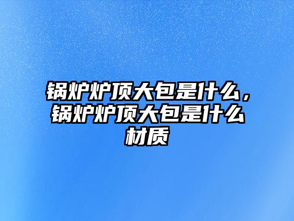 鍋爐爐頂大包是什么，鍋爐爐頂大包是什么材質(zhì)