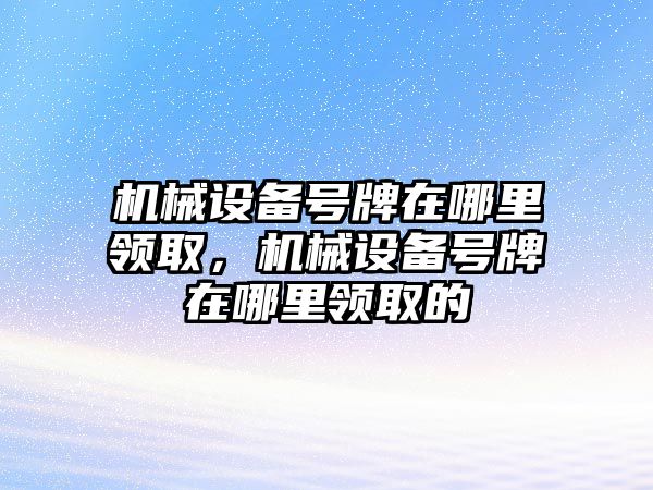 機(jī)械設(shè)備號(hào)牌在哪里領(lǐng)取，機(jī)械設(shè)備號(hào)牌在哪里領(lǐng)取的