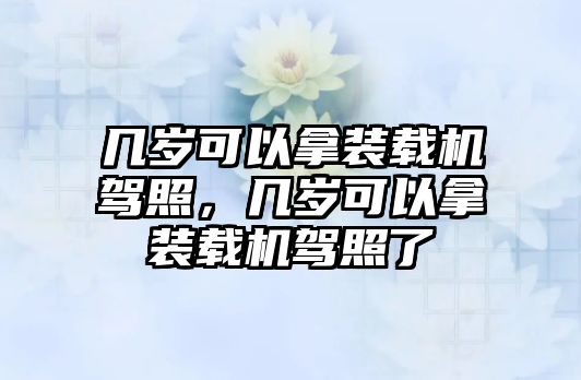 幾歲可以拿裝載機(jī)駕照，幾歲可以拿裝載機(jī)駕照了