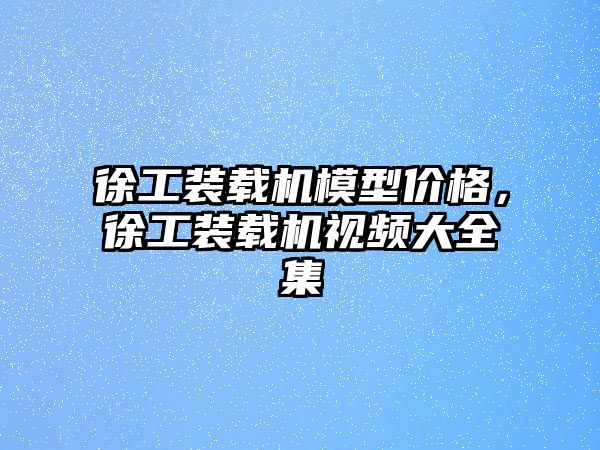 徐工裝載機模型價格，徐工裝載機視頻大全集