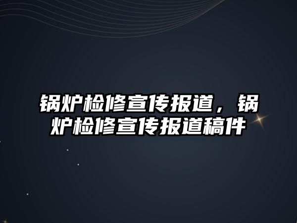 鍋爐檢修宣傳報道，鍋爐檢修宣傳報道稿件