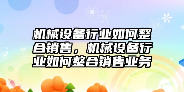 機(jī)械設(shè)備行業(yè)如何整合銷售，機(jī)械設(shè)備行業(yè)如何整合銷售業(yè)務(wù)