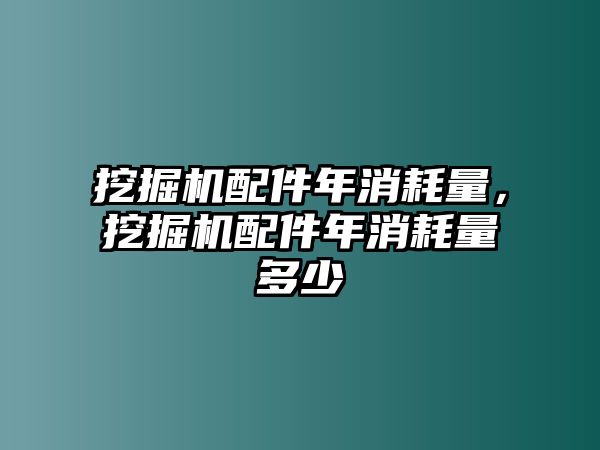 挖掘機配件年消耗量，挖掘機配件年消耗量多少