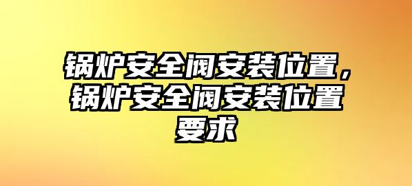 鍋爐安全閥安裝位置，鍋爐安全閥安裝位置要求