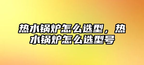 熱水鍋爐怎么選型，熱水鍋爐怎么選型號(hào)