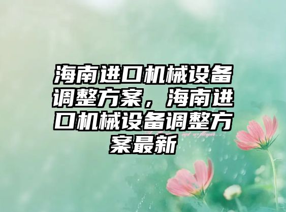 海南進(jìn)口機(jī)械設(shè)備調(diào)整方案，海南進(jìn)口機(jī)械設(shè)備調(diào)整方案最新