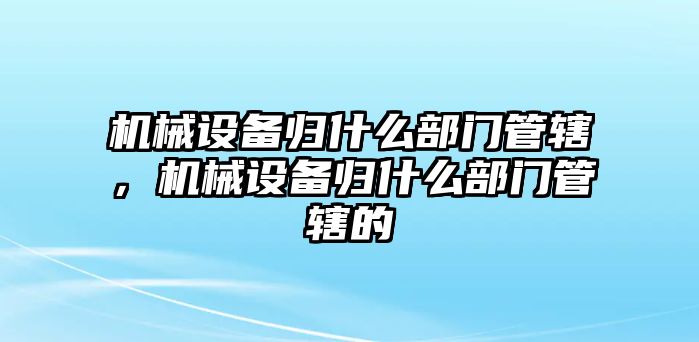 機械設備歸什么部門管轄，機械設備歸什么部門管轄的