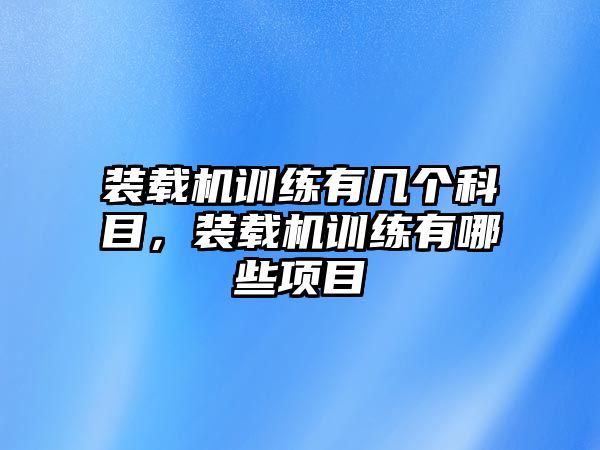 裝載機訓(xùn)練有幾個科目，裝載機訓(xùn)練有哪些項目