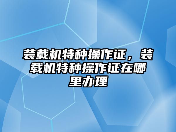 裝載機特種操作證，裝載機特種操作證在哪里辦理