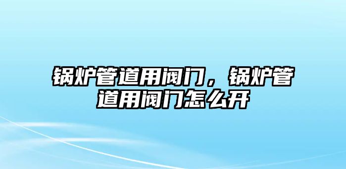 鍋爐管道用閥門，鍋爐管道用閥門怎么開