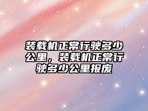 裝載機正常行駛多少公里，裝載機正常行駛多少公里報廢