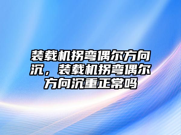 裝載機拐彎偶爾方向沉，裝載機拐彎偶爾方向沉重正常嗎