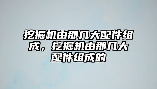 挖掘機由那幾大配件組成，挖掘機由那幾大配件組成的