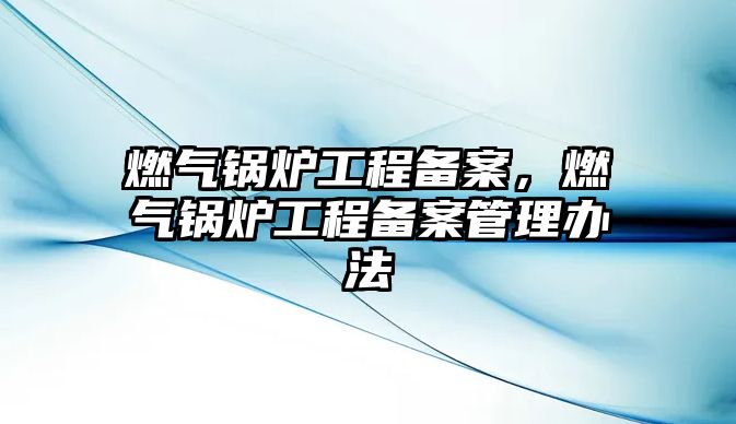 燃?xì)忮仩t工程備案，燃?xì)忮仩t工程備案管理辦法