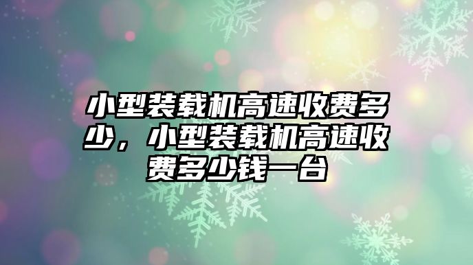 小型裝載機(jī)高速收費(fèi)多少，小型裝載機(jī)高速收費(fèi)多少錢一臺