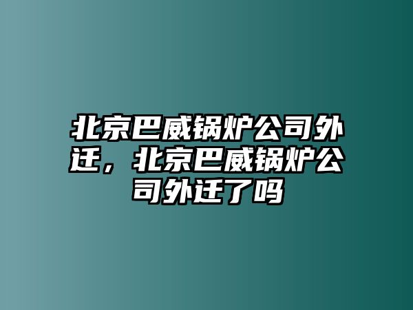 北京巴威鍋爐公司外遷，北京巴威鍋爐公司外遷了嗎