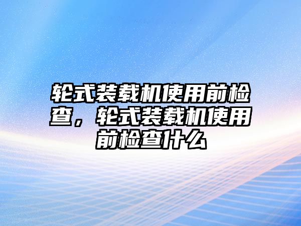 輪式裝載機(jī)使用前檢查，輪式裝載機(jī)使用前檢查什么