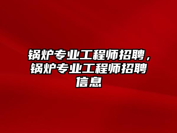 鍋爐專業(yè)工程師招聘，鍋爐專業(yè)工程師招聘信息