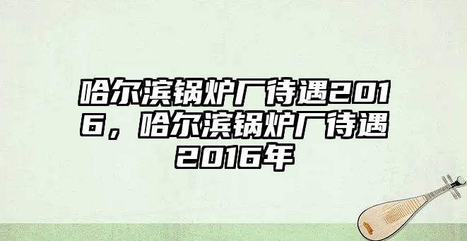 哈爾濱鍋爐廠待遇2016，哈爾濱鍋爐廠待遇2016年