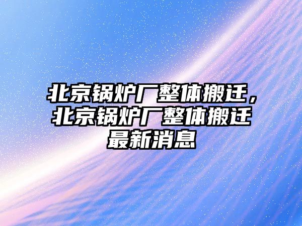 北京鍋爐廠整體搬遷，北京鍋爐廠整體搬遷最新消息