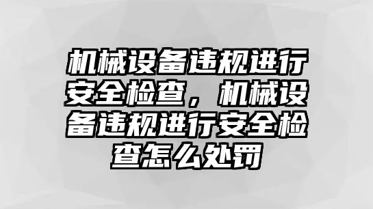 機(jī)械設(shè)備違規(guī)進(jìn)行安全檢查，機(jī)械設(shè)備違規(guī)進(jìn)行安全檢查怎么處罰