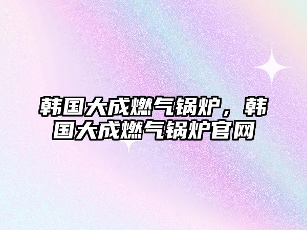 韓國大成燃?xì)忮仩t，韓國大成燃?xì)忮仩t官網(wǎng)