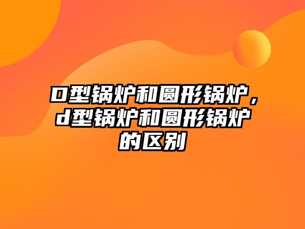 D型鍋爐和圓形鍋爐，d型鍋爐和圓形鍋爐的區(qū)別