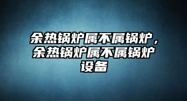 余熱鍋爐屬不屬鍋爐，余熱鍋爐屬不屬鍋爐設(shè)備