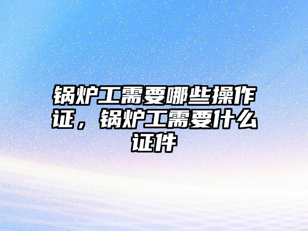 鍋爐工需要哪些操作證，鍋爐工需要什么證件