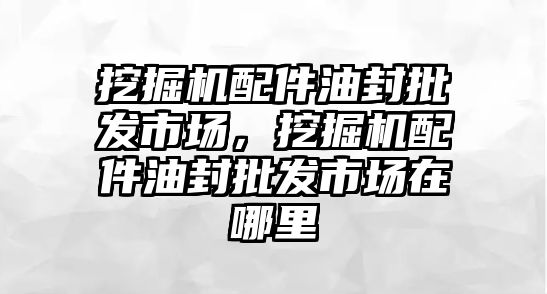 挖掘機配件油封批發(fā)市場，挖掘機配件油封批發(fā)市場在哪里